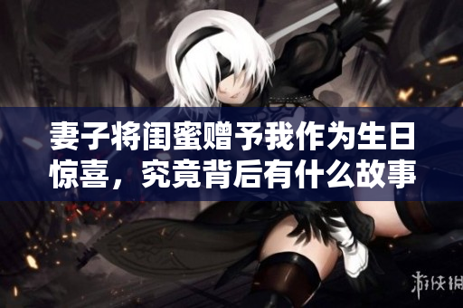 妻子将闺蜜赠予我作为生日惊喜，究竟背后有什么故事？