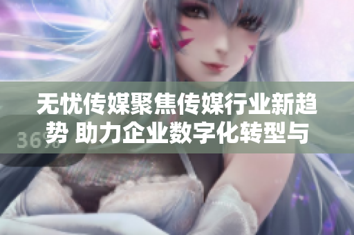 无忧传媒聚焦传媒行业新趋势 助力企业数字化转型与发展