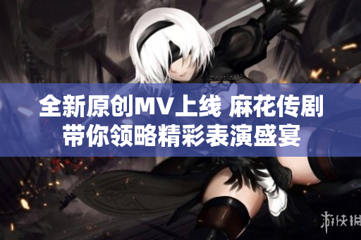 全新原创MV上线 麻花传剧带你领略精彩表演盛宴