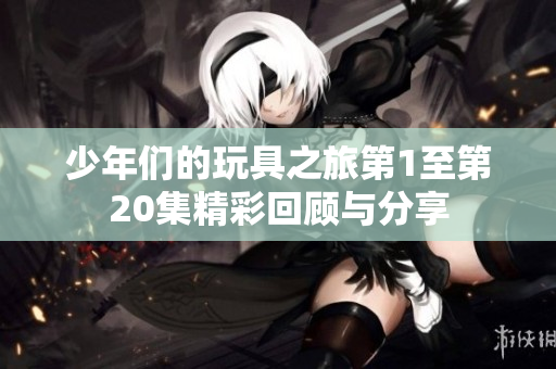 少年们的玩具之旅第1至第20集精彩回顾与分享