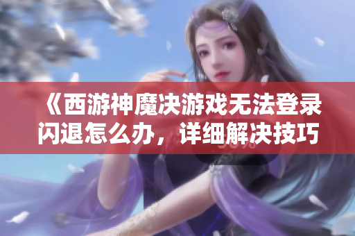 《西游神魔决游戏无法登录闪退怎么办，详细解决技巧分享》