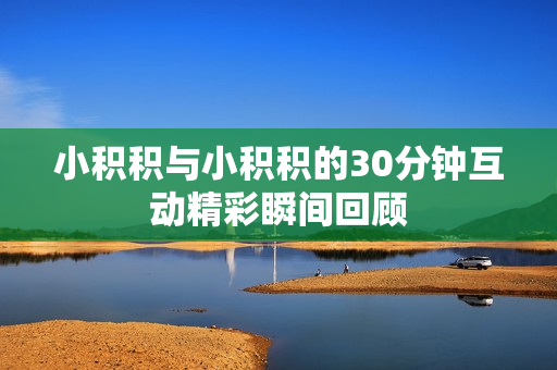 小积积与小积积的30分钟互动精彩瞬间回顾