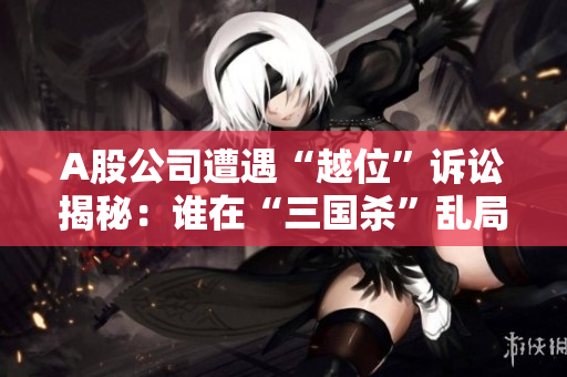 A股公司遭遇“越位”诉讼揭秘：谁在“三国杀”乱局中违约？