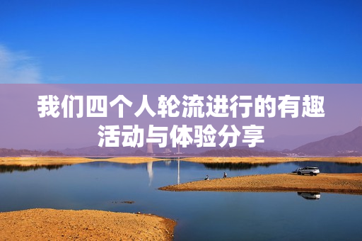 我们四个人轮流进行的有趣活动与体验分享