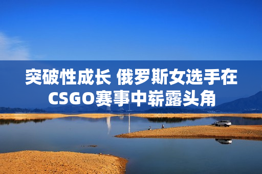 突破性成长 俄罗斯女选手在CSGO赛事中崭露头角