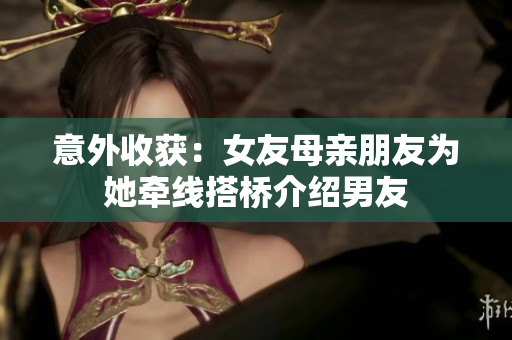 意外收获：女友母亲朋友为她牵线搭桥介绍男友