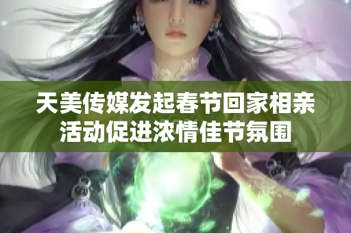 天美传媒发起春节回家相亲活动促进浓情佳节氛围