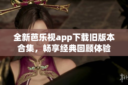 全新芭乐视app下载旧版本合集，畅享经典回顾体验