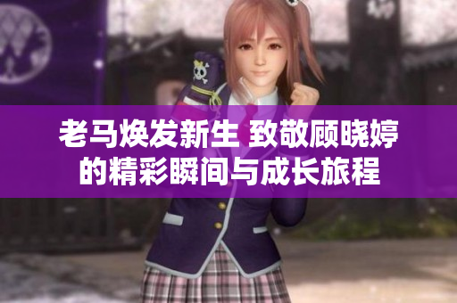 老马焕发新生 致敬顾晓婷的精彩瞬间与成长旅程