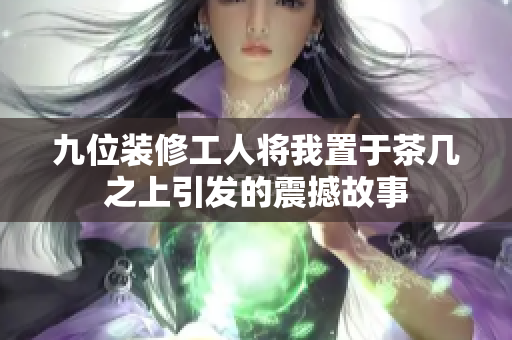九位装修工人将我置于茶几之上引发的震撼故事