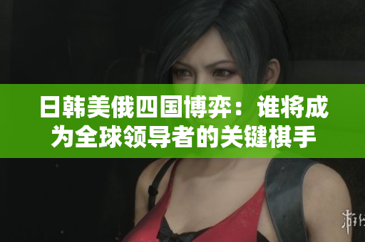 日韩美俄四国博弈：谁将成为全球领导者的关键棋手
