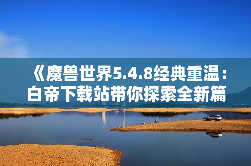 《魔兽世界5.4.8经典重温：白帝下载站带你探索全新篇章》