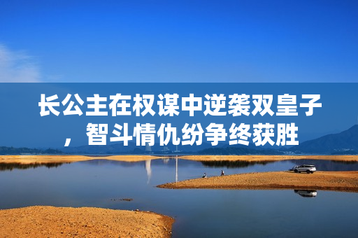长公主在权谋中逆袭双皇子，智斗情仇纷争终获胜