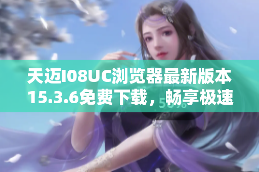 天迈I08UC浏览器最新版本15.3.6免费下载，畅享极速上网体验