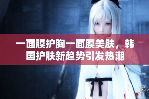 一面膜护胸一面膜美肤，韩国护肤新趋势引发热潮