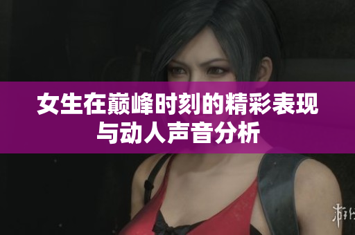 女生在巅峰时刻的精彩表现与动人声音分析