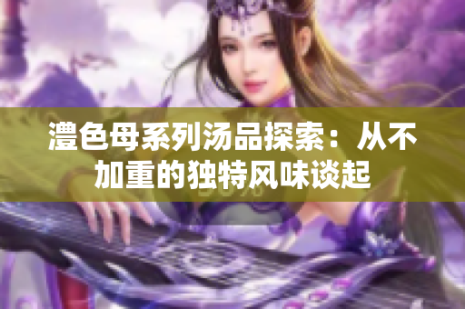 澧色母系列汤品探索：从不加重的独特风味谈起