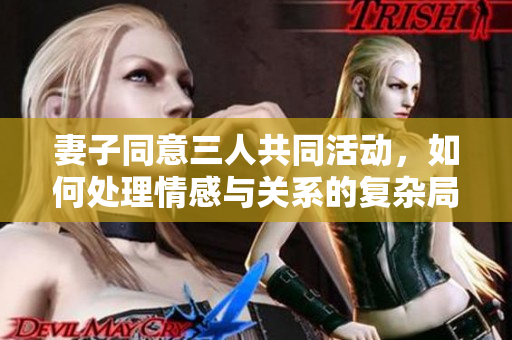 妻子同意三人共同活动，如何处理情感与关系的复杂局面