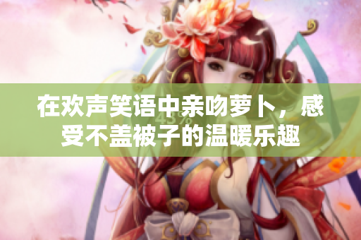 在欢声笑语中亲吻萝卜，感受不盖被子的温暖乐趣