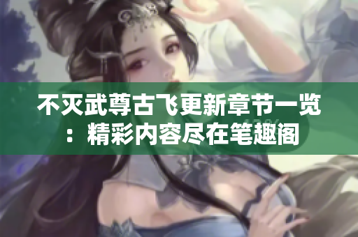 不灭武尊古飞更新章节一览：精彩内容尽在笔趣阁