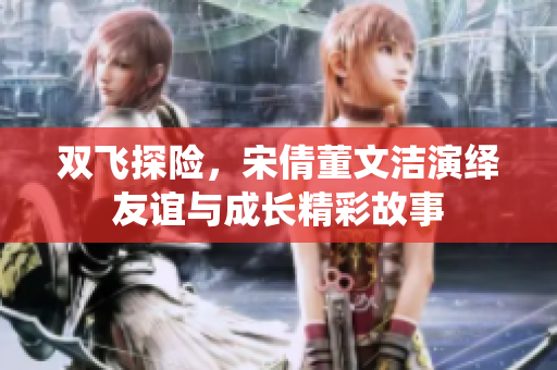 双飞探险，宋倩董文洁演绎友谊与成长精彩故事