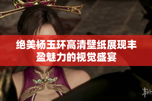 绝美杨玉环高清壁纸展现丰盈魅力的视觉盛宴