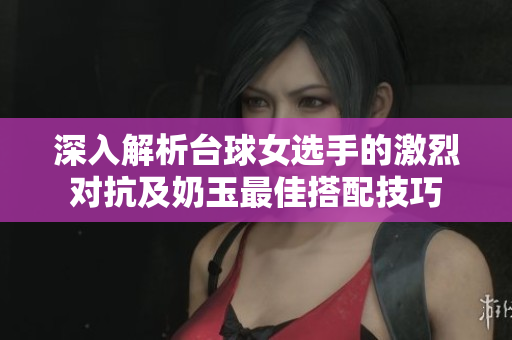 深入解析台球女选手的激烈对抗及奶玉最佳搭配技巧