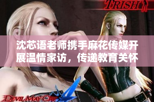 沈芯语老师携手麻花传媒开展温情家访，传递教育关怀与爱心