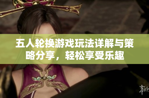 五人轮换游戏玩法详解与策略分享，轻松享受乐趣