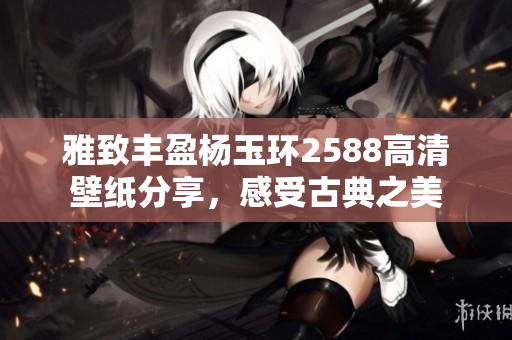 雅致丰盈杨玉环2588高清壁纸分享，感受古典之美
