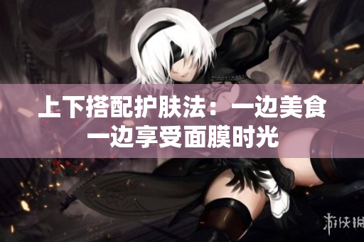 上下搭配护肤法：一边美食一边享受面膜时光