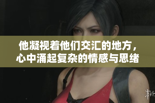 他凝视着他们交汇的地方，心中涌起复杂的情感与思绪