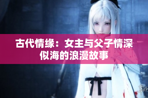 古代情缘：女主与父子情深似海的浪漫故事