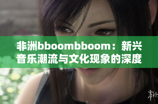 非洲bboombboom：新兴音乐潮流与文化现象的深度解析