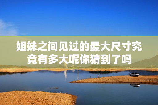 姐妹之间见过的最大尺寸究竟有多大呢你猜到了吗