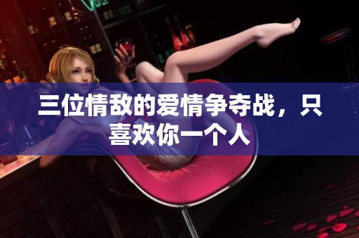 三位情敌的爱情争夺战，只喜欢你一个人