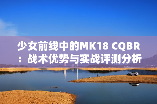 少女前线中的MK18 CQBR：战术优势与实战评测分析