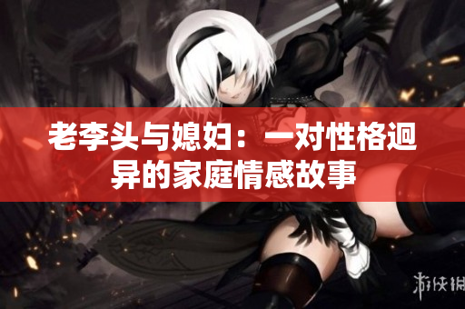 老李头与媳妇：一对性格迥异的家庭情感故事