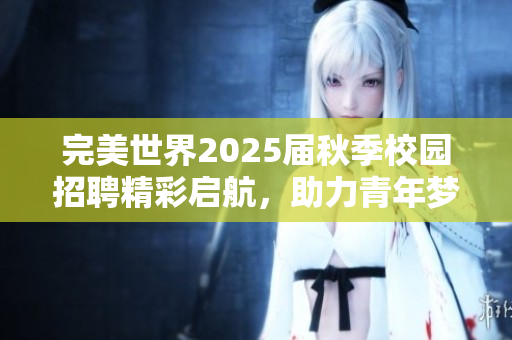 完美世界2025届秋季校园招聘精彩启航，助力青年梦想成真