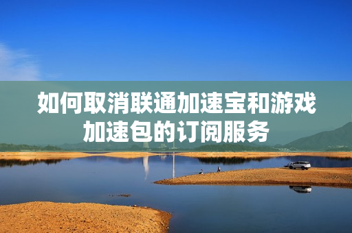 如何取消联通加速宝和游戏加速包的订阅服务