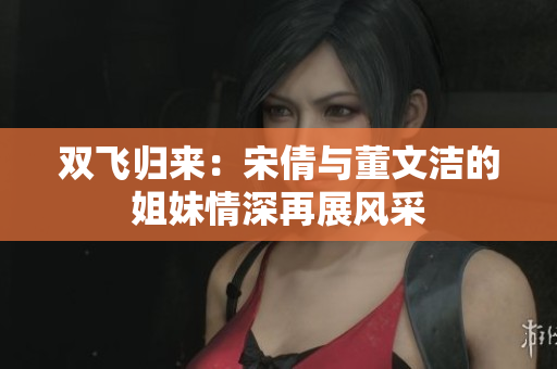 双飞归来：宋倩与董文洁的姐妹情深再展风采