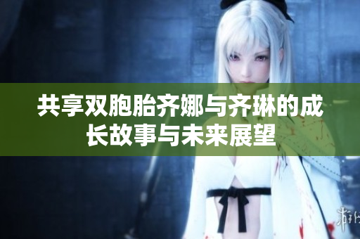 共享双胞胎齐娜与齐琳的成长故事与未来展望