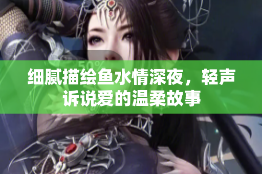 细腻描绘鱼水情深夜，轻声诉说爱的温柔故事