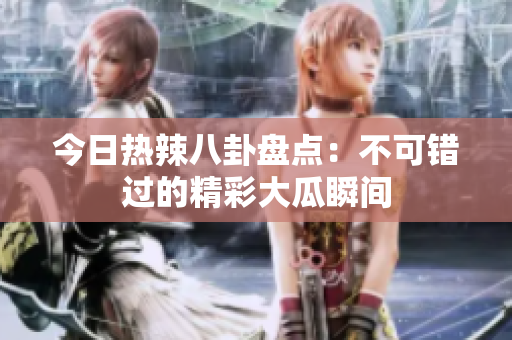 今日热辣八卦盘点：不可错过的精彩大瓜瞬间