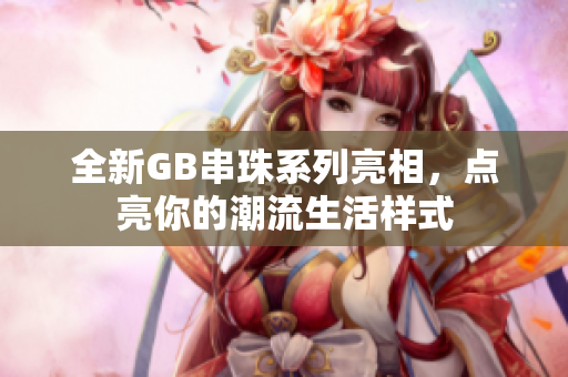 全新GB串珠系列亮相，点亮你的潮流生活样式