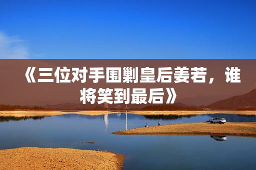《三位对手围剿皇后姜若，谁将笑到最后》