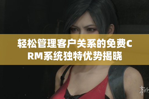 轻松管理客户关系的免费CRM系统独特优势揭晓
