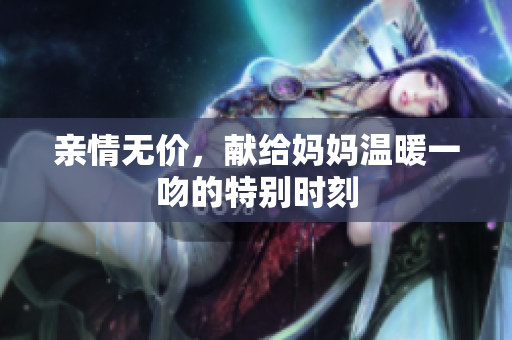 亲情无价，献给妈妈温暖一吻的特别时刻