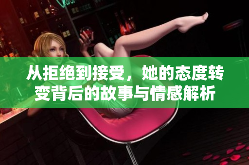 从拒绝到接受，她的态度转变背后的故事与情感解析
