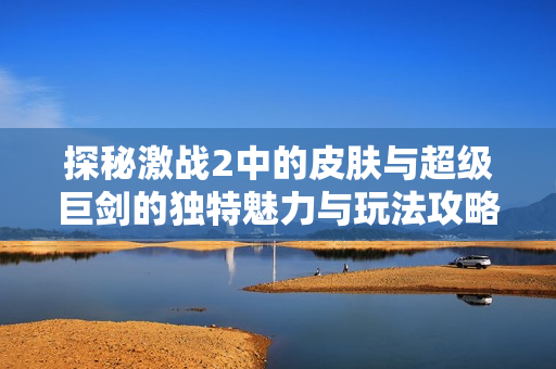 探秘激战2中的皮肤与超级巨剑的独特魅力与玩法攻略